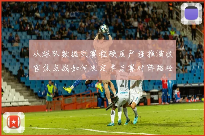 从球队数据到赛程硬度严谨推演收官焦点战如何决定季后赛对阵路径