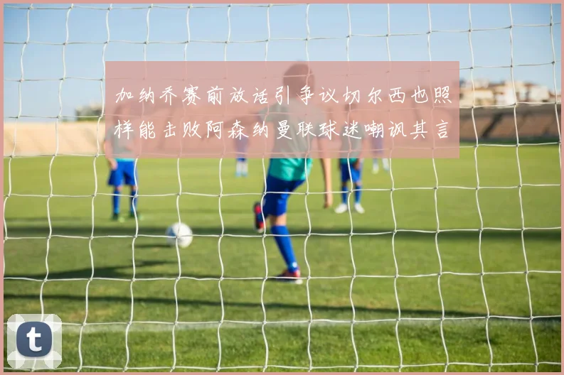 加纳乔赛前放话引争议切尔西也照样能击败阿森纳曼联球迷嘲讽其言论